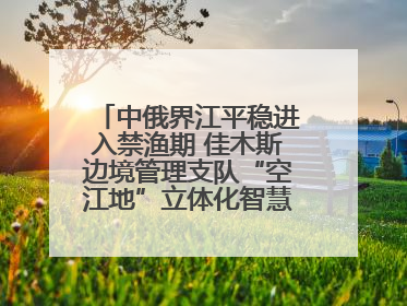 中俄界江平稳进入禁渔期 佳木斯边境管理支队“空江地”立体化智慧监管护航